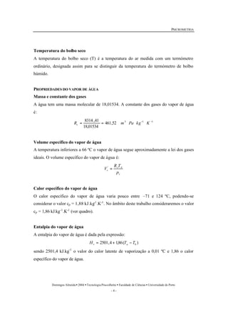 PSICROMETRIA 
Temperatura do bolbo seco 
A temperatura do bolbo seco (T) é a temperatura do ar medida com um termómetro 
ordinário, designada assim para se distinguir da temperatura do termómetro de bolbo 
húmido. 
PROPRIEDADES DO VAPOR DE ÁGUA 
Massa e constante dos gases 
A água tem uma massa molecular de 18,01534. A constante dos gases do vapor de água 
é: 
R = 8314 ,41 = m × Pa × kg- ×K - v 
461,52 3 1 1 
R T 
v A 
V ' = 
Domingos Almeida · 2004 · Tecnologia Pós-colheita · Faculdade de Ciências · Universidade do Porto 
- 4 - 
18,01534 
Volume específico do vapor de água 
A temperatura inferiores a 66 ºC o vapor de água segue aproximadamente a lei dos gases 
ideais. O volume específico do vapor de água é: 
v 
v p 
Calor específico do vapor de água 
O calor específico do vapor de água varia pouco entre –71 e 124 ºC, podendo-se 
considerar o valor cp = 1,88 kJ.kg-1.K-1. No âmbito deste trabalho consideraremos o valor 
cp = 1,86 kJ.kg-1.K-1 (ver quadro). 
Entalpia do vapor de água 
A entalpia do vapor de água é dada pela expressão: 
2501,4 1,86( ) 0 H T T v a = + - 
sendo 2501,4 kJ.kg-1 o valor do calor latente de vaporização a 0,01 ºC e 1,86 o calor 
específico do vapor de água. 
 