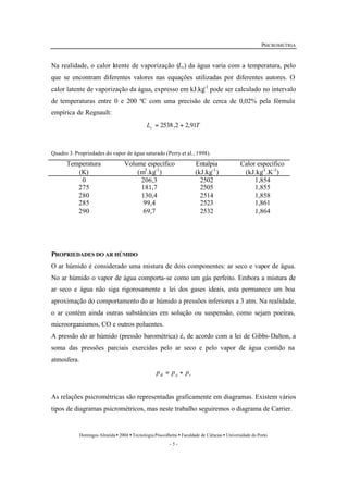 PSICROMETRIA 
Na realidade, o calor latente de vaporização (Lv) da água varia com a temperatura, pelo 
que se encontram diferentes valores nas equações utilizadas por diferentes autores. O 
calor latente de vaporização da água, expresso em kJ.kg-1 pode ser calculado no intervalo 
de temperaturas entre 0 e 200 ºC com uma precisão de cerca de 0,02% pela fórmula 
empírica de Regnault: 
L T v = 2538,2 + 2,91 
Quadro 3. Propriedades do vapor de água saturado (Perry et al., 1998). 
Domingos Almeida · 2004 · Tecnologia Pós-colheita · Faculdade de Ciências · Universidade do Porto 
- 5 - 
Temperatura 
(K) 
Volume específico 
(m3.kg-1) 
Entalpia 
(kJ.kg-1) 
Calor específico 
(kJ.kg-1.K-1) 
0 206,3 2502 1,854 
275 181,7 2505 1,855 
280 130,4 2514 1,858 
285 99,4 2523 1,861 
290 69,7 2532 1,864 
PROPRIEDADES DO AR HÚMIDO 
O ar húmido é considerado uma mistura de dois componentes: ar seco e vapor de água. 
No ar húmido o vapor de água comporta-se como um gás perfeito. Embora a mistura de 
ar seco e água não siga rigorosamente a lei dos gases ideais, esta permanece um boa 
aproximação do comportamento do ar húmido a pressões inferiores a 3 atm. Na realidade, 
o ar contém ainda outras substâncias em solução ou suspensão, como sejam poeiras, 
microorganismos, CO e outros poluentes. 
A pressão do ar húmido (pressão barométrica) é, de acordo com a lei de Gibbs-Dalton, a 
soma das pressões parciais exercidas pelo ar seco e pelo vapor de água contido na 
atmosfera. 
B a v p = p + p 
As relações psicrométricas são representadas graficamente em diagramas. Existem vários 
tipos de diagramas psicrométricos, mas neste trabalho seguiremos o diagrama de Carrier. 
 