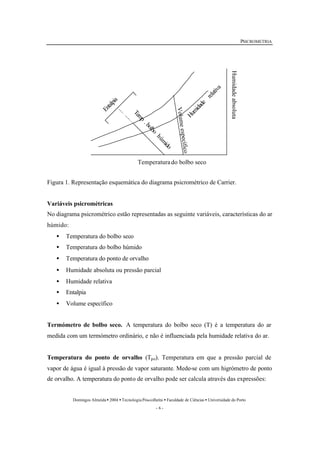 PSICROMETRIA 
Temperaturado bolbo seco 
Domingos Almeida · 2004 · Tecnologia Pós-colheita · Faculdade de Ciências · Universidade do Porto 
- 6 - 
Entalpia 
Humidade relativa 
Temp . bolbo húmido 
Volume específico 
Humidade absoluta 
Figura 1. Representação esquemática do diagrama psicrométrico de Carrier. 
Variáveis psicrométricas 
No diagrama psicrométrico estão representadas as seguinte variáveis, características do ar 
húmido: 
· Temperatura do bolbo seco 
· Temperatura do bolbo húmido 
· Temperatura do ponto de orvalho 
· Humidade absoluta ou pressão parcial 
· Humidade relativa 
· Entalpia 
· Volume específico 
Termómetro de bolbo seco. A temperatura do bolbo seco (T) é a temperatura do ar 
medida com um termómetro ordinário, e não é influenciada pela humidade relativa do ar. 
Temperatura do ponto de orvalho (Tpo). Temperatura em que a pressão parcial de 
vapor de água é igual à pressão de vapor saturante. Mede-se com um higrómetro de ponto 
de orvalho. A temperatura do ponto de orvalho pode ser calcula através das expressões: 
 