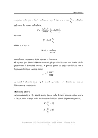 PSICROMETRIA 
ou, seja, a razão entre as frações molares de vapor de água e de ar seco 
x 
, a multiplicar 
v 
x 
v 
18,01534 
ö 
æ 
= 
W v 
0,622 
x 
x 
v 
p 
v 
p 
p p 
×101,325 
v 
x 
v 
p 
Domingos Almeida · 2004 · Tecnologia Pós-colheita · Faculdade de Ciências · Universidade do Porto 
- 8 - 
a 
pela razão das massas moleculares: 
a 
a 
x 
x 
28,9645 
= ÷ø 
çè 
ou ainda 
a 
p 
W = 0,622 
como a B v p = p - p 
B v 
W 
- 
= 0,622 
normalmente expressa em kg de água por kg de ar seco. 
O vapor de água no ar comporta-se como um gás perfeito exercendo uma pressão parcial 
proporcional à humidade absoluta. A pressão parcial de vapor relaciona-se com a 
humidade absoluta a seguinte forma: 
0,622 
= 
W 
pv 
A humidade absoluta mede-se pelo método gravimétrico de absorção ou com um 
higrómetro de condensação. 
Humidade relativa 
A humidade relativa (f) é a razão entre a fracção molar de vapor de água contido no ar e 
a fracção molar de vapor numa amostra de ar saturado à mesma temperatura e pressão. 
= ´100 
s 
x 
f 
= ´100 
s 
p 
f 
 