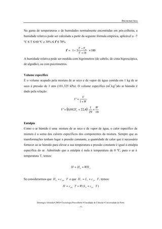 PSICROMETRIA 
Na gama de temperaturas e de humidades normalmente encontradas em pós-colheita, a 
humidade relativa pode ser calculada a partir da seguinte fórmula empírica, aplicável a –7 
ºC £ T £ 60 ºC e 30% £ f £ 70%. 
- 
T Tf m 
3 1 ´ ÷ø 
æ 
V 
ö 
1 
= + æ + 
Domingos Almeida · 2004 · Tecnologia Pós-colheita · Faculdade de Ciências · Universidade do Porto 
- 9 - 
100 
18 
ö 
çè 
+ 
= - 
T 
A humidade relativa pode ser medida com higrómetros (de cabelo, de cinta higroscópica, 
de algodão), ou com psicrómetros. 
Volume específico 
É o volume ocupado pela mistura de ar seco e de vapor de água contida em 1 kg de ar 
seco à pressão de 1 atm (101,325 kPa). O volume específico (m3.kg-1)do ar húmido é 
dado pela relação: 
W 
V 
+ 
= 
1 
' 
( ) ÷ø 
çè 
29 18 
' 0,082 22,4 
W 
V Ta 
Entalpia 
Como o ar húmido é uma mistura de ar seco e de vapor de água, o calor específico da 
mistura é a soma dos calores específicos dos componentes da mistura. Sempre que as 
transformações tenham lugar a pressão constante, a quantidade de calor que é necessário 
fornecer ao ar húmido para elevar a sua temperatura a pressão constante é igual à entalpia 
específica do ar. Admitindo que a entalpia é nula à temperatura de 0 ºC, para o ar à 
temperatura T, temos: 
a v H = H +WH 
Se considerarmos que H c T a pa = × e que H L c T v v pv = + × , temos: 
H c T W(L c T ) pa v pv = × + + × 
 