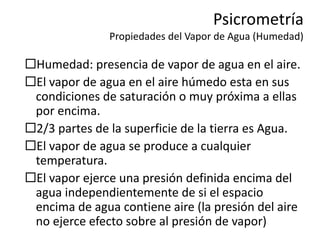 Psicrometría
Propiedades del Vapor de Agua (Humedad)
Humedad: presencia de vapor de agua en el aire.
El vapor de agua en el aire húmedo esta en sus
condiciones de saturación o muy próxima a ellas
por encima.
2/3 partes de la superficie de la tierra es Agua.
El vapor de agua se produce a cualquier
temperatura.
El vapor ejerce una presión definida encima del
agua independientemente de si el espacio
encima de agua contiene aire (la presión del aire
no ejerce efecto sobre al presión de vapor)
 