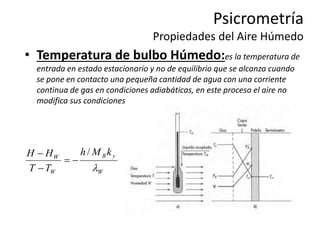 Psicrometría
Propiedades del Aire Húmedo
• Temperatura de bulbo Húmedo:es la temperatura de
entrada en estado estacionario y no de equilibrio que se alcanza cuando
se pone en contacto una pequeña cantidad de agua con una corriente
continua de gas en condiciones adiabáticas, en este proceso el aire no
modifica sus condiciones.
W
y
B
W
W
k
M
h
T
T
H
H

/




 