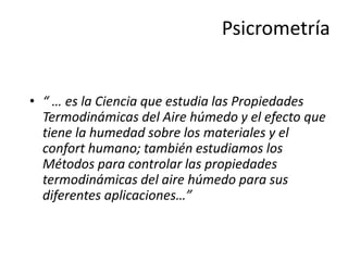 Psicrometría
• “ … es la Ciencia que estudia las Propiedades
Termodinámicas del Aire húmedo y el efecto que
tiene la humedad sobre los materiales y el
confort humano; también estudiamos los
Métodos para controlar las propiedades
termodinámicas del aire húmedo para sus
diferentes aplicaciones…”
 