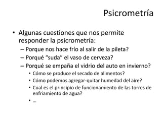 Psicrometría
• Algunas cuestiones que nos permite
responder la psicrometría:
– Porque nos hace frío al salir de la pileta?
– Porqué “suda” el vaso de cerveza?
– Porqué se empaña el vidrio del auto en invierno?
• Cómo se produce el secado de alimentos?
• Cómo podemos agregar-quitar humedad del aire?
• Cual es el principio de funcionamiento de las torres de
enfriamiento de agua?
• …
 