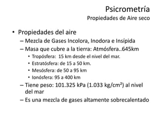 Psicrometría
Propiedades de Aire seco
• Propiedades del aire
– Mezcla de Gases Incolora, Inodora e Insípida
– Masa que cubre a la tierra: Atmósfera..645km
• Tropósfera: 15 km desde el nivel del mar.
• Estratósfera: de 15 a 50 km.
• Mesósfera: de 50 a 95 km
• Ionósfera: 95 a 400 km
– Tiene peso: 101.325 kPa (1.033 kg/cm²) al nivel
del mar
– Es una mezcla de gases altamente sobrecalentado
 