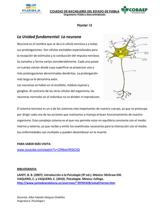 COLEGIO DE BACHILLERES DEL ESTADO DE PUEBLA
Organismo Público Descentralizado
Plantel 15
Docente: Alba Fabiola Vázquez Ordoñez
Asignatura: Psicología I
La Unidad fundamental: La neurona
Neurona es el nombre que se da a la célula nerviosa y a todas
sus prolongaciones. Son células excitables especializadas para
la recepción de estímulos y la conducción del impulso nervioso.
Su tamaños y forma varían considerablmente. Cada una posee
un cuerpo celular desde cuya superficie se proyectan una o
más prolongaciones denominadas dendiritas. La prolongación
más larga se le denomina axón.
Las neuronas se hallan en el encéfalo, médula espinal y
ganglios. Al contrario de las otras células del organismo, las
neuronas normales en el individuo no se dividen ni reproducen.
El sistema nervioso es un o de los sistemas más importantes de nuestro cuerpo, ya que se preocupa
por dirigir cada una de las acciones que realizamos y maneja el buen funcionamiento de nuestro
organismo. Este complejo sistema es el que nos permite estar en equilibrio constante con el medio
interno y externo, ya que recibe y emite los eswtímulos necesarios para la interacción con el medio.
Sus enfermedades son multiples y pueden desembocar en la muerte.
PARA SABER MÁS VISITA:
www.youtube.com/watch?v=CR8wVRSIClQ
BIBLIOGRAFIA:
LAHEY, B. B. (2007). Introducción a la Psicología (9ª ed.). México: McGraw-Hill.
VAQUERO, C. y VAQUERO, E. (2010). Psicología. México: Esfinge.
http://www.juntadeandalucia.es/averroes/~29701428/salud/nervio.htm
 