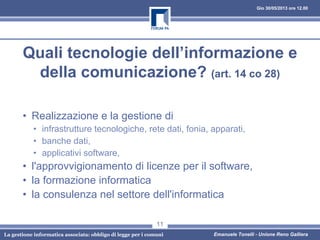 Gio 30/05/2013 ore 12.00
La gestione informatica associata: obbligo di legge per i comuni Emanuele Tonelli - Unione Reno Galliera
Quali tecnologie dell’informazione e
della comunicazione? (art. 14 co 28)
• Realizzazione e la gestione di
• infrastrutture tecnologiche, rete dati, fonia, apparati,
• banche dati,
• applicativi software,
• l'approvvigionamento di licenze per il software,
• la formazione informatica
• la consulenza nel settore dell'informatica
11
 