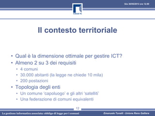 Gio 30/05/2013 ore 12.00
La gestione informatica associata: obbligo di legge per i comuni Emanuele Tonelli - Unione Reno Galliera
Il contesto territoriale
• Qual è la dimensione ottimale per gestire ICT?
• Almeno 2 su 3 dei requisiti
• 4 comuni
• 30.000 abitanti (la legge ne chiede 10 mila)
• 200 postazioni
• Topologia degli enti
• Un comune ‘capoluogo’ e gli altri ‘satelliti’
• Una federazione di comuni equivalenti
12
 