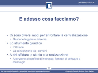 Gio 30/05/2013 ore 12.00
La gestione informatica associata: obbligo di legge per i comuni Emanuele Tonelli - Unione Reno Galliera
E adesso cosa facciamo?
• Ci sono diversi modi per affrontare la centralizzazione
• Gestione leggera o estrema
• Lo strumento giuridico
• L’Unione
• La convenzione tra i comuni
• A chi affidare lo studio e la realizzazione
• Attenzione al conflitto di interesse: fornitori di software e
tecnologie
13
 