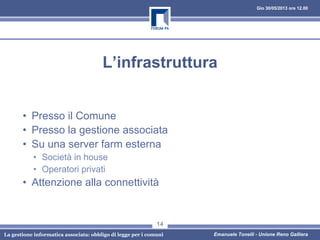 Gio 30/05/2013 ore 12.00
La gestione informatica associata: obbligo di legge per i comuni Emanuele Tonelli - Unione Reno Galliera
L’infrastruttura
• Presso il Comune
• Presso la gestione associata
• Su una server farm esterna
• Società in house
• Operatori privati
• Attenzione alla connettività
14
 
