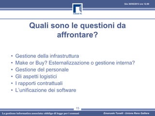 Gio 30/05/2013 ore 12.00
La gestione informatica associata: obbligo di legge per i comuni Emanuele Tonelli - Unione Reno Galliera
Quali sono le questioni da
affrontare?
• Gestione della infrastruttura
• Make or Buy? Esternalizzazione o gestione interna?
• Gestione del personale
• Gli aspetti logistici
• I rapporti contrattuali
• L’unificazione dei software
15
 