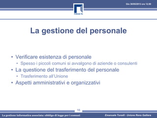 Gio 30/05/2013 ore 12.00
La gestione informatica associata: obbligo di legge per i comuni Emanuele Tonelli - Unione Reno Galliera
La gestione del personale
• Verificare esistenza di personale
• Spesso i piccoli comuni si avvalgono di aziende o consulenti
• La questione del trasferimento del personale
• Trasferimento all’Unione
• Aspetti amministrativi e organizzativi
16
 
