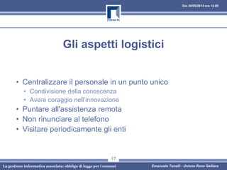 Gio 30/05/2013 ore 12.00
La gestione informatica associata: obbligo di legge per i comuni Emanuele Tonelli - Unione Reno Galliera
Gli aspetti logistici
• Centralizzare il personale in un punto unico
• Condivisione della conoscenza
• Avere coraggio nell’innovazione
• Puntare all'assistenza remota
• Non rinunciare al telefono
• Visitare periodicamente gli enti
17
 