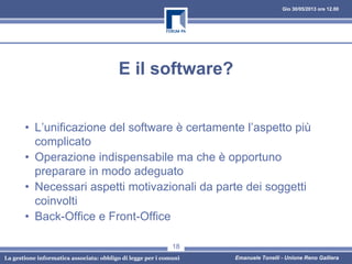 Gio 30/05/2013 ore 12.00
La gestione informatica associata: obbligo di legge per i comuni Emanuele Tonelli - Unione Reno Galliera
E il software?
• L’unificazione del software è certamente l’aspetto più
complicato
• Operazione indispensabile ma che è opportuno
preparare in modo adeguato
• Necessari aspetti motivazionali da parte dei soggetti
coinvolti
• Back-Office e Front-Office
18
 