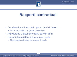 Gio 30/05/2013 ore 12.00
La gestione informatica associata: obbligo di legge per i comuni Emanuele Tonelli - Unione Reno Galliera
Rapporti contrattuali
• Acquisto/locazione delle postazioni di lavoro
• Garantire livelli omogenei di servizio
• Attivazione e gestione della server farm
• Canoni di assistenza e manutenzione
• Necessario ottenere economie di scala
19
 
