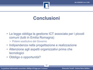 Gio 30/05/2013 ore 12.00
La gestione informatica associata: obbligo di legge per i comuni Emanuele Tonelli - Unione Reno Galliera
Conclusioni
• La legge obbliga la gestione ICT associata per i piccoli
comuni (tutti in Emilia Romagna)
• Potere sostitutivo del Governo
• Indipendenza nella progettazione e realizzazione
• Attenzione agli aspetti organizzativi prima che
tecnologici
• Obbligo o opportunità?
20
 