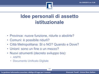 Gio 30/05/2013 ore 12.00
La gestione informatica associata: obbligo di legge per i comuni Emanuele Tonelli - Unione Reno Galliera
Idee personali di assetto
istituzionale
• Province: nuove funzione, ridurle o abolirle?
• Comuni: è possibile ridurli?
• Città Metropolitana: SI o NO? Quando e Dove?
• Unioni: sono un fine o un mezzo?
• Nuovi strumenti (decreto sviluppo bis):
• ANPR
• Documento Unificato Digitale
23
 