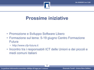 Gio 30/05/2013 ore 12.00
La gestione informatica associata: obbligo di legge per i comuni Emanuele Tonelli - Unione Reno Galliera
Prossime iniziative
• Promozione e Sviluppo Software Libero
• Formazione sul tema: 5-19 giugno Centro Formazione
Futura
• http://www.cfp-futura.it
• Incontro tra i responsabili ICT delle Unioni e dei piccoli e
medi comuni italiani
24
 