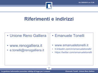 Gio 30/05/2013 ore 12.00
La gestione informatica associata: obbligo di legge per i comuni Emanuele Tonelli - Unione Reno Galliera
Riferimenti e indirizzi
• Unione Reno Galliera
• www.renogalliera.it
• e.tonelli@renogalliera.it
• Emanuele Tonelli
• www.emanueletonelli.it
• it.linkedin.com/in/emanueletonelli/
• https://twitter.com/emanueletonelli
25
 