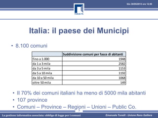Gio 30/05/2013 ore 12.00
Emanuele Tonelli - Unione Reno GallieraLa gestione informatica associata: obbligo di legge per i comuni
3
Titolo Slide
Italia: il paese dei Municipi
• 8.100 comuni
Suddivisione comuni per fasce di abitanti
fino a 1.000 1948
da 1 a 3 mila 2582
da 3 a 5 mila 1153
da 5 a 10 mila 1192
da 10 a 50 mila 1068
oltre 50 mila 149
• Il 70% dei comuni italiani ha meno di 5000 mila abitanti
• 107 province
• Comuni – Province – Regioni – Unioni – Public Co.
 