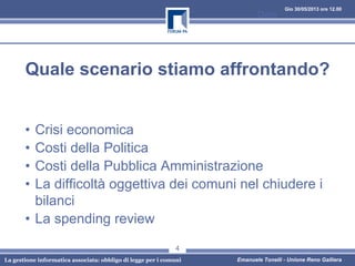 Gio 30/05/2013 ore 12.00
La gestione informatica associata: obbligo di legge per i comuni Emanuele Tonelli - Unione Reno Galliera
Quale scenario stiamo affrontando?
• Crisi economica
• Costi della Politica
• Costi della Pubblica Amministrazione
• La difficoltà oggettiva dei comuni nel chiudere i
bilanci
• La spending review
Data
4
 