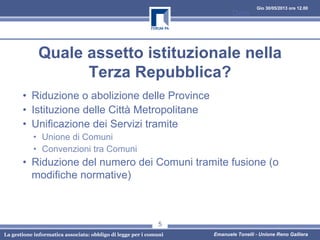 Gio 30/05/2013 ore 12.00
La gestione informatica associata: obbligo di legge per i comuni Emanuele Tonelli - Unione Reno Galliera
Quale assetto istituzionale nella
Terza Repubblica?
• Riduzione o abolizione delle Province
• Istituzione delle Città Metropolitane
• Unificazione dei Servizi tramite
• Unione di Comuni
• Convenzioni tra Comuni
• Riduzione del numero dei Comuni tramite fusione (o
modifiche normative)
Data
5
 