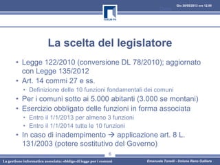 Gio 30/05/2013 ore 12.00
La gestione informatica associata: obbligo di legge per i comuni Emanuele Tonelli - Unione Reno Galliera
La scelta del legislatore
• Legge 122/2010 (conversione DL 78/2010); aggiornato
con Legge 135/2012
• Art. 14 commi 27 e ss.
• Definizione delle 10 funzioni fondamentali dei comuni
• Per i comuni sotto ai 5.000 abitanti (3.000 se montani)
• Esercizio obbligato delle funzioni in forma associata
• Entro il 1/1/2013 per almeno 3 funzioni
• Entro il 1/1/2014 tutte le 10 funzioni
• In caso di inadempimento applicazione art. 8 L.
131/2003 (potere sostitutivo del Governo)
Data
6
 