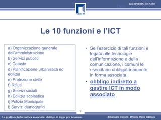Gio 30/05/2013 ore 12.00
La gestione informatica associata: obbligo di legge per i comuni Emanuele Tonelli - Unione Reno Galliera
Le 10 funzioni e l’ICT
a) Organizzazione generale
dell’amministrazione
b) Servizi pubblici
c) Catasto
d) Pianificazione urbanistica ed
edilizia
e) Protezione civile
f) Rifiuti
g) Servizi sociali
h) Edilizia scolastica
i) Polizia Municipale
l) Servizi demografici
• Se l’esercizio di tali funzioni è
legato alle tecnologie
dell’informazione e della
comunicazione, i comuni le
esercitano obbligatoriamente
in forma associata
• obbligo indiretto a
gestire ICT in modo
associato
Data
7
 