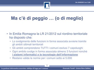 Gio 30/05/2013 ore 12.00
La gestione informatica associata: obbligo di legge per i comuni Emanuele Tonelli - Unione Reno Galliera
Ma c’è di peggio … (o di meglio)
• In Emilia Romagna la LR 21/2012 sul riordino territoriale
ha disposto che:
• Lo svolgimento delle funzioni in forma associata avviene tramite
gli ambiti ottimali territoriali
• Gli ambiti comprendono TUTTI i comuni esclusi 7 capoluoghi
• Ogni ambito svolge in forma associata almeno 3 funzioni nonché
i sistemi informatici e le tecnologie dell’informazione
• Restano valide le norme per i comuni sotto ai 5.000
8
 