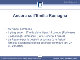 Gio 30/05/2013 ore 12.00
La gestione informatica associata: obbligo di legge per i comuni Emanuele Tonelli - Unione Reno Galliera
Ancora sull’Emilia Romagna
• 46 Ambiti Territoriali
• Il più grande: 187 mila abitanti per 15 comuni (Forlivese)
• 3 capoluoghi interessati (Forlì, Cesena, Ferrara)
• La Regione per le gestioni associate (e le fusioni)
fornisce assistenza tecnica ed eroga contributi (art. 27
LR 21/2012)
9
 