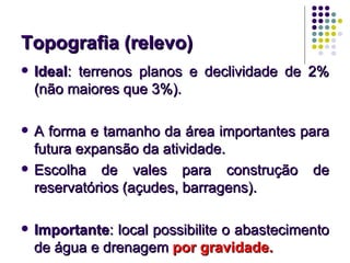 Topografia (relevo)Topografia (relevo)
 IdealIdeal: terrenos planos e declividade de 2%: terrenos planos e declividade de 2%
(não maiores que 3%).(não maiores que 3%).
 A forma e tamanho da área importantes paraA forma e tamanho da área importantes para
futura expansão da atividade.futura expansão da atividade.
 Escolha de vales para construção deEscolha de vales para construção de
reservatórios (açudes, barragens).reservatórios (açudes, barragens).
 ImportanteImportante: local possibilite o abastecimento: local possibilite o abastecimento
de água e drenagemde água e drenagem por gravidade.por gravidade.
 