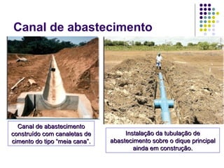Canal de abastecimento
Canal de abastecimentoCanal de abastecimento
construído com canaletas deconstruído com canaletas de
cimento do tipo “meia cana”.cimento do tipo “meia cana”.
Instalação da tubulação deInstalação da tubulação de
abastecimento sobre o dique principalabastecimento sobre o dique principal
ainda em construção.ainda em construção.
 