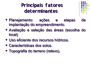 Principais fatoresPrincipais fatores
determinantesdeterminantes
 Planejamento: ações e etapas dePlanejamento: ações e etapas de
implantação do empreendimento.implantação do empreendimento.
 Avaliação e seleção das áreas (escolha doAvaliação e seleção das áreas (escolha do
local)local)
 Uso eficiente dos recursos hídricos.Uso eficiente dos recursos hídricos.
 Características dos solos.Características dos solos.
 Topografia do terreno (relevo).Topografia do terreno (relevo).
 