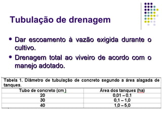 Tubulação de drenagem
 Dar escoamento à vazão exigida durante oDar escoamento à vazão exigida durante o
cultivo.cultivo.
 Drenagem total ao viveiro de acordo com oDrenagem total ao viveiro de acordo com o
manejo adotado.manejo adotado.
 