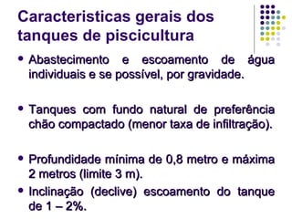 Caracteristicas gerais dos
tanques de piscicultura
 Abastecimento e escoamento de águaAbastecimento e escoamento de água
individuais e se possível, por gravidade.individuais e se possível, por gravidade.
 Tanques com fundo natural de preferênciaTanques com fundo natural de preferência
chão compactado (menor taxa de infiltração).chão compactado (menor taxa de infiltração).
 Profundidade mínima de 0,8 metro e máximaProfundidade mínima de 0,8 metro e máxima
2 metros (limite 3 m).2 metros (limite 3 m).
 Inclinação (declive) escoamento do tanqueInclinação (declive) escoamento do tanque
de 1 – 2%.de 1 – 2%.
 