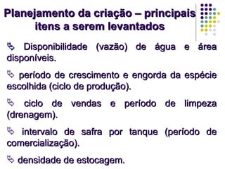 Planejamento da criação – principaisPlanejamento da criação – principais
itens a serem levantadositens a serem levantados
 Disponibilidade (vazão) de água e áreaDisponibilidade (vazão) de água e área
disponíveis.disponíveis.
 período de crescimento e engorda da espécieperíodo de crescimento e engorda da espécie
escolhida (ciclo de produção).escolhida (ciclo de produção).
 ciclo de vendas e período de limpezaciclo de vendas e período de limpeza
(drenagem).(drenagem).
 intervalo de safra por tanque (período deintervalo de safra por tanque (período de
comercialização).comercialização).
 densidade de estocagem.densidade de estocagem.
 