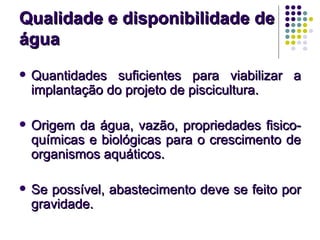 Qualidade e disponibilidade deQualidade e disponibilidade de
águaágua
 Quantidades suficientes para viabilizar aQuantidades suficientes para viabilizar a
implantação do projeto de piscicultura.implantação do projeto de piscicultura.
 Origem da água, vazão, propriedades fisico-Origem da água, vazão, propriedades fisico-
químicas e biológicas para o crescimento dequímicas e biológicas para o crescimento de
organismos aquáticos.organismos aquáticos.
 Se possível, abastecimento deve se feito porSe possível, abastecimento deve se feito por
gravidade.gravidade.
 