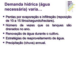 Demanda hídrica (água
necessária) varia…
 Perdas por evaporação e infiltração (reposiçãoPerdas por evaporação e infiltração (reposição
de 10 a 15 litros/segundo/hectare).de 10 a 15 litros/segundo/hectare).
 Número de vezes que os tanques sãoNúmero de vezes que os tanques são
drenados no ano.drenados no ano.
 Renovação de água durante o cultivo.Renovação de água durante o cultivo.
 Estratégias de reaproveitamento de água.Estratégias de reaproveitamento de água.
 Precipitação (chuva) annual.Precipitação (chuva) annual.
 