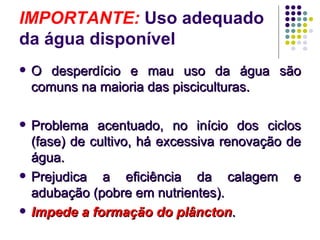 IMPORTANTE: Uso adequado
da água disponível
 O desperdício e mau uso da água sãoO desperdício e mau uso da água são
comuns na maioria das pisciculturas.comuns na maioria das pisciculturas.
 Problema acentuado, no início dos ciclosProblema acentuado, no início dos ciclos
(fase) de cultivo, há excessiva renovação de(fase) de cultivo, há excessiva renovação de
água.água.
 Prejudica a eficiência da calagem ePrejudica a eficiência da calagem e
adubação (pobre em nutrientes).adubação (pobre em nutrientes).
 Impede a formação do plânctonImpede a formação do plâncton..
 