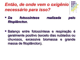 Então, de onde vem o oxigênio
necessário para isso?
 Da fotossíntese realizada peloDa fotossíntese realizada pelo
fitoplânctonfitoplâncton..
 Balanço entre fotossíntese e respiração éBalanço entre fotossíntese e respiração é
geralmente positivo (exceto dias nublados ougeralmente positivo (exceto dias nublados ou
chuvosos, excessiva biomassa e grandechuvosos, excessiva biomassa e grande
massa de fitoplâncton).massa de fitoplâncton).
 