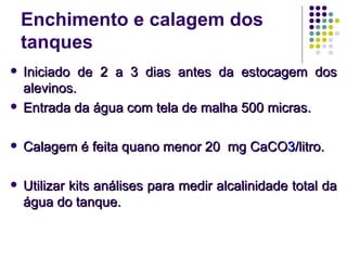 Enchimento e calagem dos
tanques
 Iniciado de 2 a 3 dias antes da estocagem dosIniciado de 2 a 3 dias antes da estocagem dos
alevinos.alevinos.
 Entrada da água com tela de malha 500 micras.Entrada da água com tela de malha 500 micras.
 Calagem é feita quano menor 20 mg CaCOCalagem é feita quano menor 20 mg CaCO33/litro./litro.
 Utilizar kits análises para medir alcalinidade total daUtilizar kits análises para medir alcalinidade total da
água do tanque.água do tanque.
 
