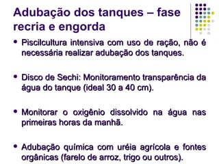 Adubação dos tanques – fase
recria e engorda
 Piscilcultura intensiva com uso de ração, não éPiscilcultura intensiva com uso de ração, não é
necessária realizar adubação dos tanques.necessária realizar adubação dos tanques.
 Disco de Sechi: Monitoramento transparência daDisco de Sechi: Monitoramento transparência da
água do tanque (ideal 30 a 40 cm).água do tanque (ideal 30 a 40 cm).
 Monitorar o oxigênio dissolvido na água nasMonitorar o oxigênio dissolvido na água nas
primeiras horas da manhã.primeiras horas da manhã.
 Adubação química com uréia agrícola e fontesAdubação química com uréia agrícola e fontes
orgânicas (farelo de arroz, trigo ou outros).orgânicas (farelo de arroz, trigo ou outros).
 
