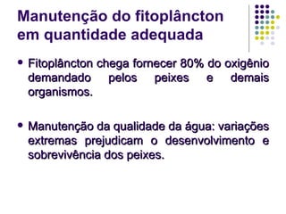 Manutenção do fitoplâncton
em quantidade adequada
 Fitoplâncton chega fornecer 80% do oxigênioFitoplâncton chega fornecer 80% do oxigênio
demandado pelos peixes e demaisdemandado pelos peixes e demais
organismos.organismos.
 Manutenção da qualidade da água: variaçõesManutenção da qualidade da água: variações
extremas prejudicam o desenvolvimento eextremas prejudicam o desenvolvimento e
sobrevivência dos peixes.sobrevivência dos peixes.
 