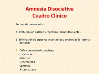 Amnesia Disociativa
Cuadro Clínico
Formas de presentación:
A) Perturbación notable y repentina (menos frecuente).
B) Eliminación de aspectos importantes y amplios de la historia
personal
 Déficit de memoria conciente
Localizado
Selectivo
Generalizado
Continuo
Sistematizado
 