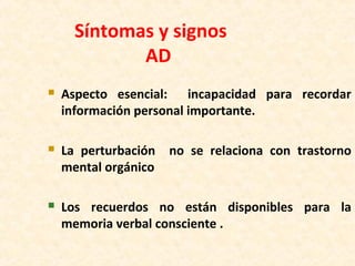 Síntomas y signos
AD
 Aspecto esencial: incapacidad para recordar
información personal importante.
 La perturbación no se relaciona con trastorno
mental orgánico
 Los recuerdos no están disponibles para la
memoria verbal consciente .
 