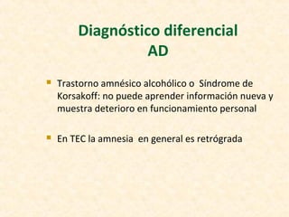 Diagnóstico diferencial
AD
 Trastorno amnésico alcohólico o Síndrome de
Korsakoff: no puede aprender información nueva y
muestra deterioro en funcionamiento personal
 En TEC la amnesia en general es retrógrada
 