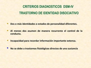 CRITERIOS DIAGNOSTICOS DSM-IV
TRASTORNO DE IDENTIDAD DISOCIATIVO
 Dos o más identidades o estados de personalidad diferentes.
 Al menos dos asumen de manera recurrente el control de la
conducta.
 Incapacidad para recordar información importante extensa.
 No se debe a trastornos fisiológicos directos de una sustancia
 