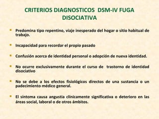 CRITERIOS DIAGNOSTICOS DSM-IV FUGA
DISOCIATIVA
 Predomina tipo repentino, viaje inesperado del hogar o sitio habitual de
trabajo.
 Incapacidad para recordar el propio pasado
 Confusión acerca de identidad personal o adopción de nueva identidad.
 No ocurre exclusivamente durante el curso de trastorno de identidad
disociativo
 No se debe a los efectos fisiológicos directos de una sustancia o un
padecimiento médico general.
 El síntoma causa angustia clínicamente significativa o deterioro en las
áreas social, laboral o de otros ámbitos.
 