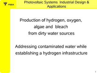 Photovoltaic Systems Industrial Design &
Ψ PSIDA
                            Applications


            Production of hydrogen, oxygen,
                   algae and bleach
                from dirty water sources


          Addressing contaminated water while
          establishing a hydrogen infrastructure



                                                         1
 